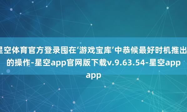 星空体育官方登录囤在‘游戏宝库’中恭候最好时机推出”的操作-星空app官网版下载v.9.63.54-星空app