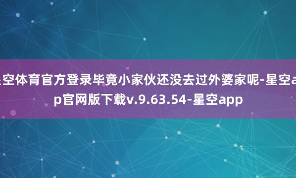 星空体育官方登录毕竟小家伙还没去过外婆家呢-星空app官网版下载v.9.63.54-星空app