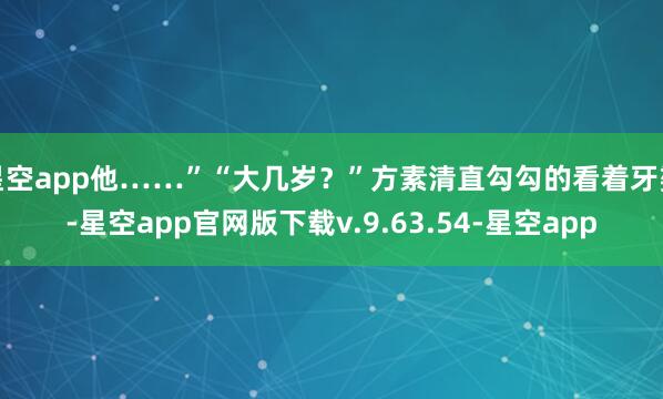 星空app他……”“大几岁？”方素清直勾勾的看着牙婆-星空app官网版下载v.9.63.54-星空app