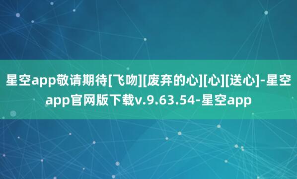 星空app敬请期待[飞吻][废弃的心][心][送心]-星空app官网版下载v.9.63.54-星空app