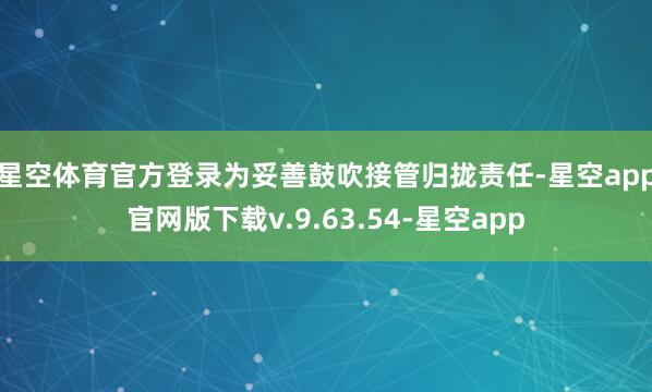 星空体育官方登录　　为妥善鼓吹接管归拢责任-星空app官网版下载v.9.63.54-星空app
