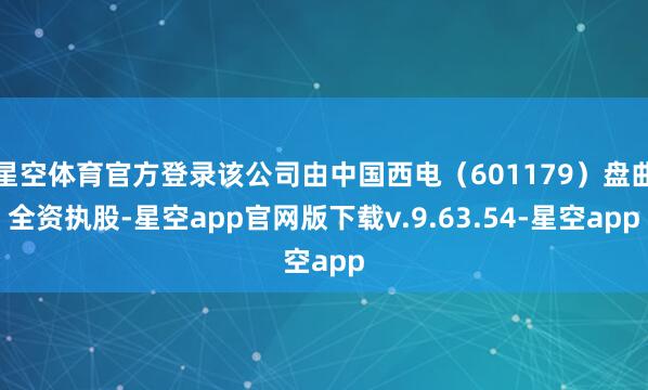 星空体育官方登录该公司由中国西电（601179）盘曲全资执股-星空app官网版下载v.9.63.54-星空app