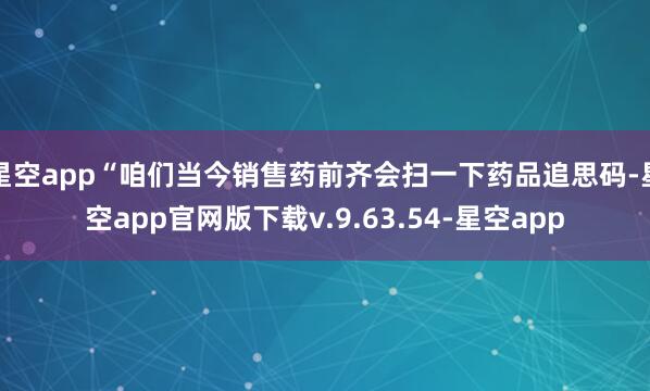 星空app“咱们当今销售药前齐会扫一下药品追思码-星空app官网版下载v.9.63.54-星空app