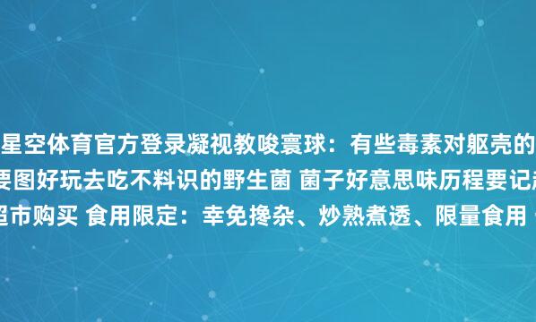 星空体育官方登录凝视教唆寰球：有些毒素对躯壳的伤害是不行逆的 千万不要图好玩去吃不料识的野生菌 菌子好意思味历程要记起：在正规农贸市集或超市购买 食用限定：幸免搀杂、炒熟煮透、限量食用 一朝出现中毒症状请实时就医！当今你不错去享受安全好意思味的菌子盛宴了统筹：陈洁 林舒佳案牍：陈洁 合婉娴策画：合婉娴（图片、视频素材由AI生成）拖累剪辑：合婉娴拖累校对：杨飏主编：武熙智终审：编委李荣发布于：云南省-星空app官网版下载v.9.63.54-星空app