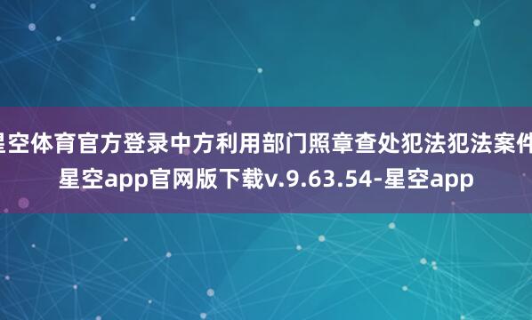 星空体育官方登录中方利用部门照章查处犯法犯法案件-星空app官网版下载v.9.63.54-星空app
