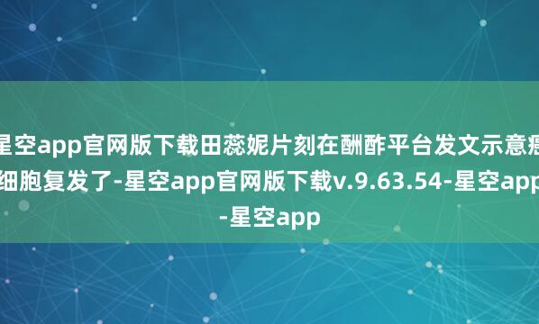 星空app官网版下载田蕊妮片刻在酬酢平台发文示意癌细胞复发了-星空app官网版下载v.9.63.54-星空app