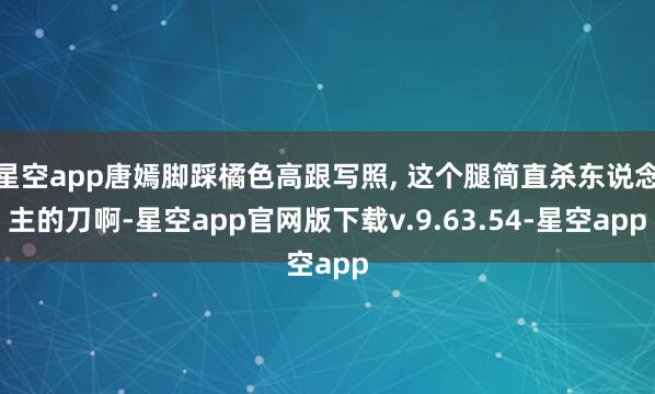 星空app唐嫣脚踩橘色高跟写照, 这个腿简直杀东说念主的刀啊-星空app官网版下载v.9.63.54-星空app
