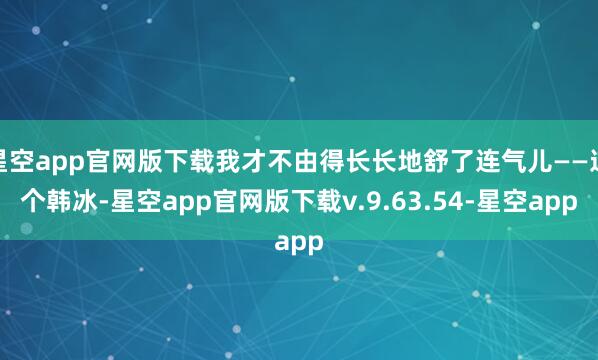 星空app官网版下载我才不由得长长地舒了连气儿——这个韩冰-星空app官网版下载v.9.63.54-星空app