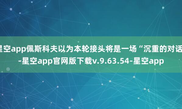 星空app佩斯科夫以为本轮接头将是一场“沉重的对话”-星空app官网版下载v.9.63.54-星空app