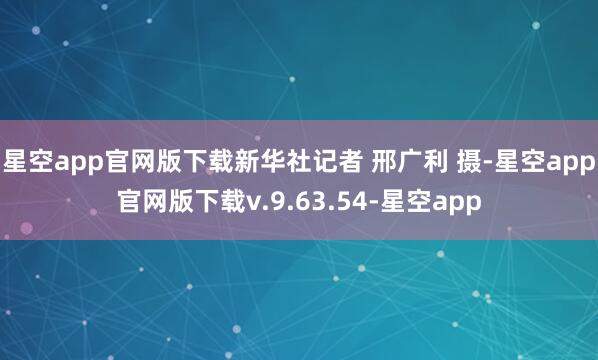 星空app官网版下载新华社记者 邢广利 摄-星空app官网版下载v.9.63.54-星空app
