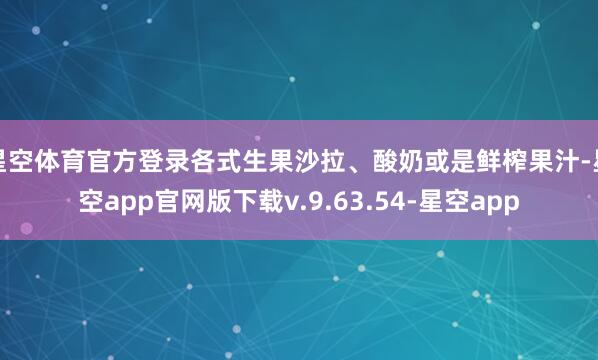 星空体育官方登录各式生果沙拉、酸奶或是鲜榨果汁-星空app官网版下载v.9.63.54-星空app