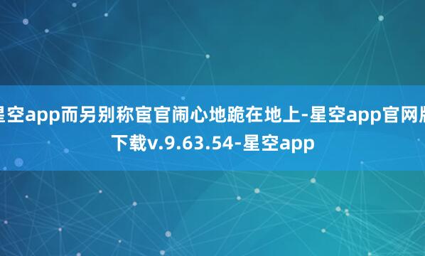 星空app而另别称宦官闹心地跪在地上-星空app官网版下载v.9.63.54-星空app