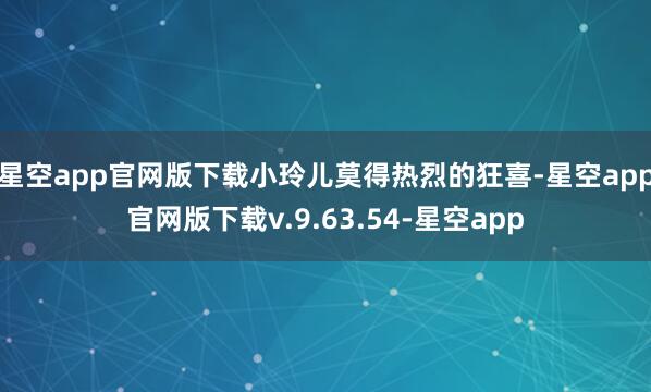 星空app官网版下载小玲儿莫得热烈的狂喜-星空app官网版下载v.9.63.54-星空app