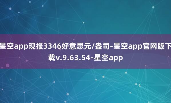 星空app现报3346好意思元/盎司-星空app官网版下载v.9.63.54-星空app