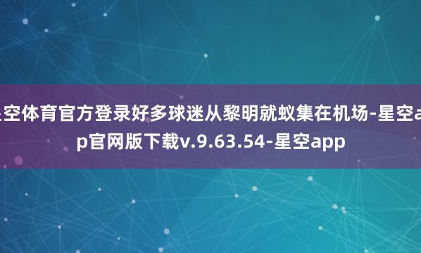 星空体育官方登录好多球迷从黎明就蚁集在机场-星空app官网版下载v.9.63.54-星空app