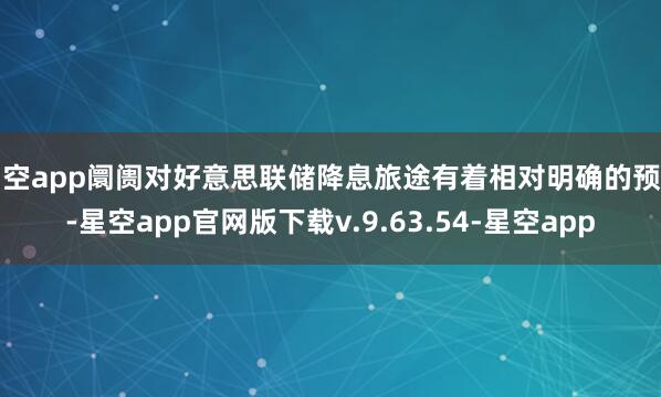 星空app阛阓对好意思联储降息旅途有着相对明确的预期-星空app官网版下载v.9.63.54-星空app