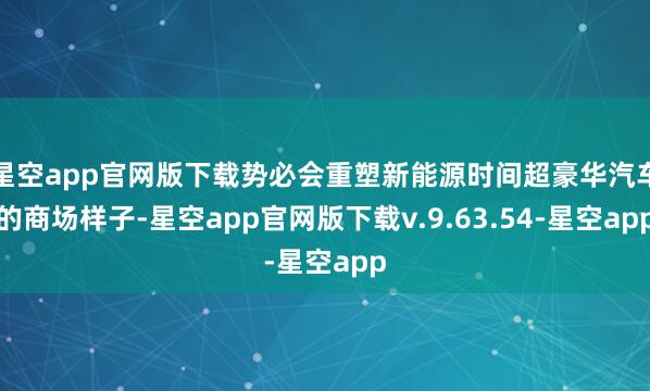 星空app官网版下载势必会重塑新能源时间超豪华汽车的商场样子-星空app官网版下载v.9.63.54-星空app
