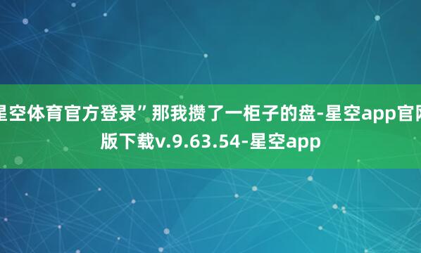 星空体育官方登录”那我攒了一柜子的盘-星空app官网版下载v.9.63.54-星空app