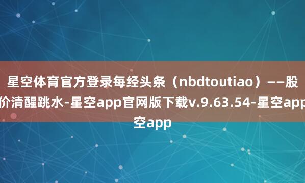 星空体育官方登录每经头条（nbdtoutiao）——股价清醒跳水-星空app官网版下载v.9.63.54-星空app