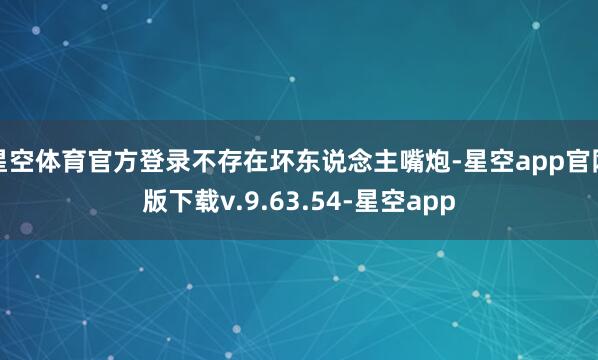 星空体育官方登录不存在坏东说念主嘴炮-星空app官网版下载v.9.63.54-星空app