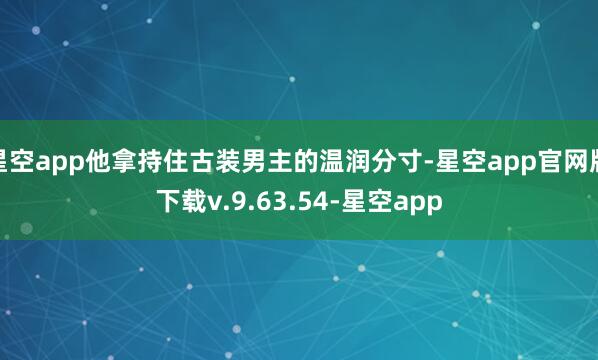 星空app他拿持住古装男主的温润分寸-星空app官网版下载v.9.63.54-星空app