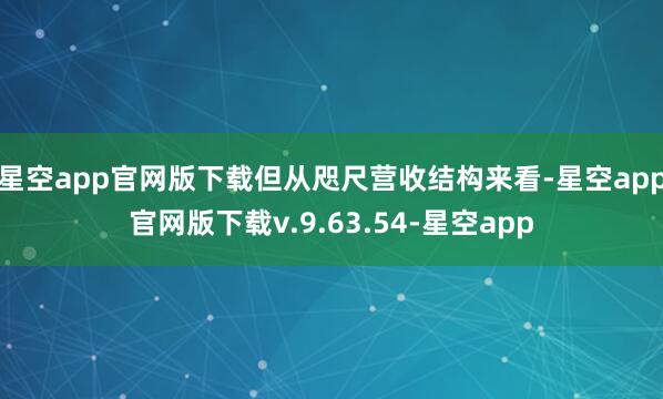 星空app官网版下载但从咫尺营收结构来看-星空app官网版下载v.9.63.54-星空app
