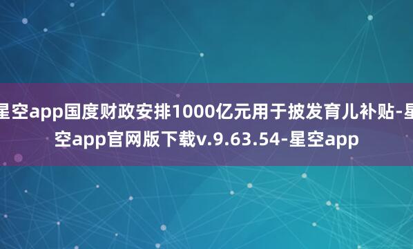 星空app国度财政安排1000亿元用于披发育儿补贴-星空app官网版下载v.9.63.54-星空app