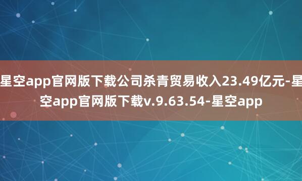 星空app官网版下载公司杀青贸易收入23.49亿元-星空app官网版下载v.9.63.54-星空app