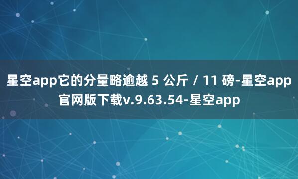 星空app它的分量略逾越 5 公斤 / 11 磅-星空app官网版下载v.9.63.54-星空app