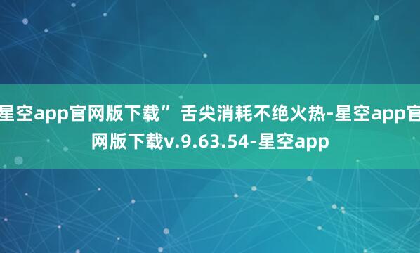 星空app官网版下载” 舌尖消耗不绝火热-星空app官网版下载v.9.63.54-星空app