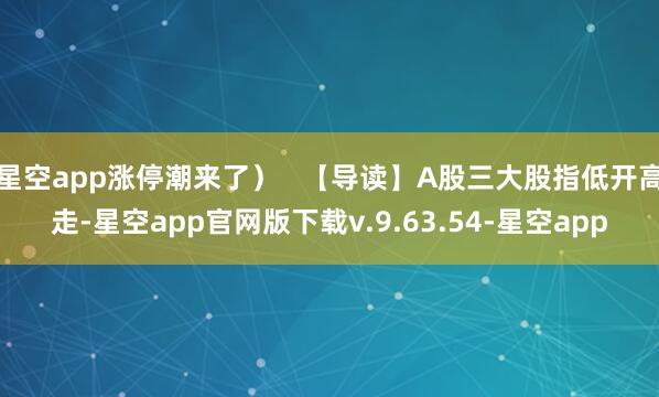 星空app涨停潮来了）   【导读】A股三大股指低开高走-星空app官网版下载v.9.63.54-星空app