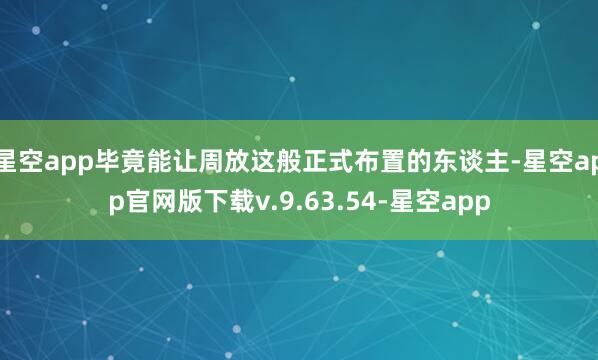 星空app毕竟能让周放这般正式布置的东谈主-星空app官网版下载v.9.63.54-星空app