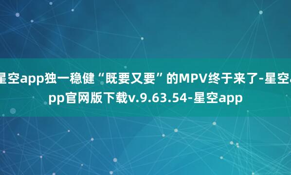 星空app独一稳健“既要又要”的MPV终于来了-星空app官网版下载v.9.63.54-星空app