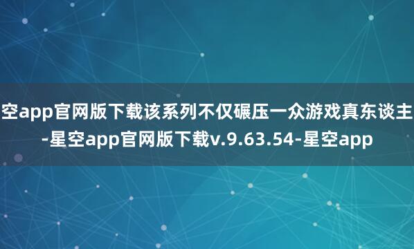 星空app官网版下载该系列不仅碾压一众游戏真东谈主秀-星空app官网版下载v.9.63.54-星空app