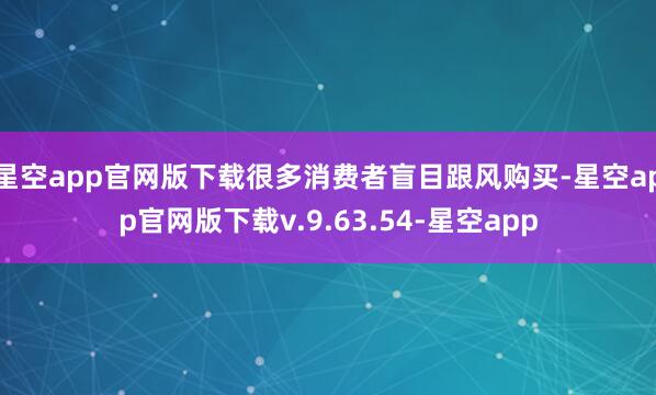星空app官网版下载很多消费者盲目跟风购买-星空app官网版下载v.9.63.54-星空app