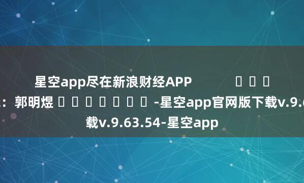 星空app尽在新浪财经APP            						背负剪辑：郭明煜 							-星空app官网版下载v.9.63.54-星空app