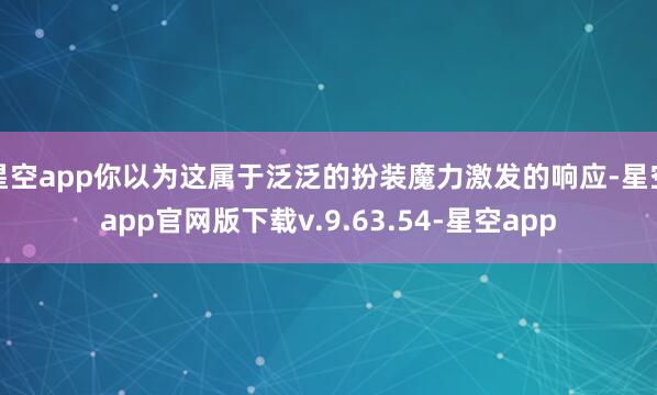 星空app你以为这属于泛泛的扮装魔力激发的响应-星空app官网版下载v.9.63.54-星空app