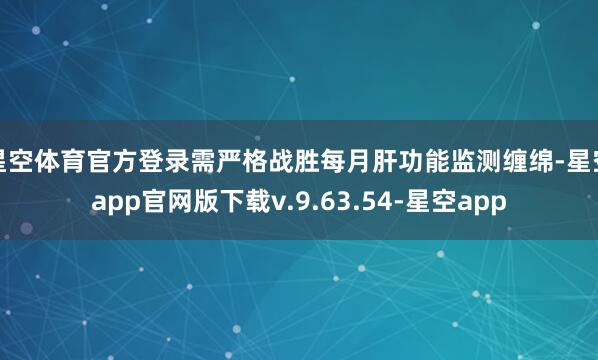 星空体育官方登录需严格战胜每月肝功能监测缠绵-星空app官网版下载v.9.63.54-星空app