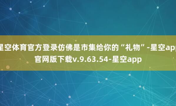 星空体育官方登录仿佛是市集给你的“礼物”-星空app官网版下载v.9.63.54-星空app