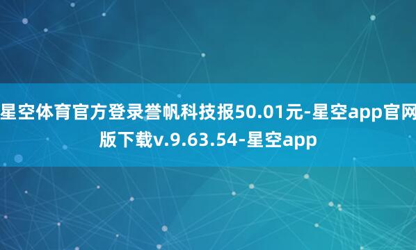 星空体育官方登录誉帆科技报50.01元-星空app官网版下载v.9.63.54-星空app