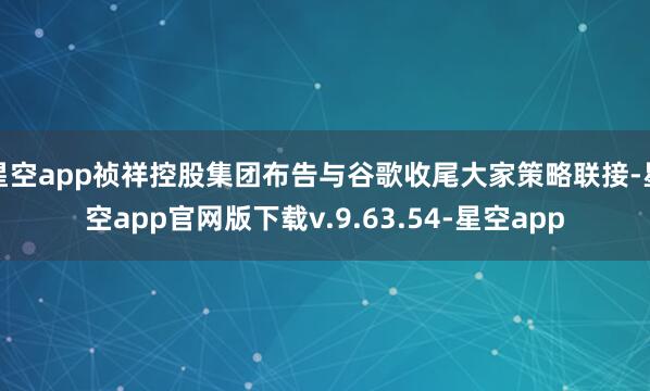 星空app祯祥控股集团布告与谷歌收尾大家策略联接-星空app官网版下载v.9.63.54-星空app