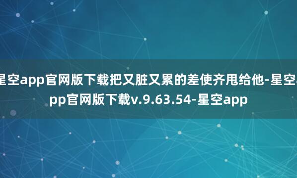 星空app官网版下载把又脏又累的差使齐甩给他-星空app官网版下载v.9.63.54-星空app