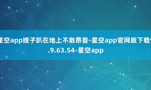 星空app嫂子趴在地上不敢昂首-星空app官网版下载v.9.63.54-星空app