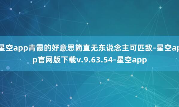星空app青霞的好意思简直无东说念主可匹敌-星空app官网版下载v.9.63.54-星空app