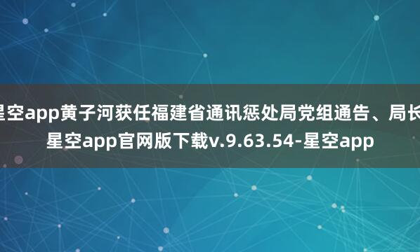 星空app黄子河获任福建省通讯惩处局党组通告、局长-星空app官网版下载v.9.63.54-星空app