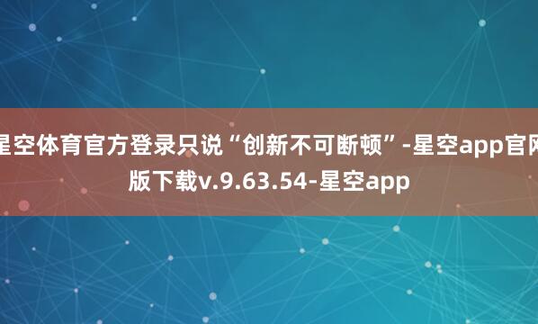 星空体育官方登录只说“创新不可断顿”-星空app官网版下载v.9.63.54-星空app