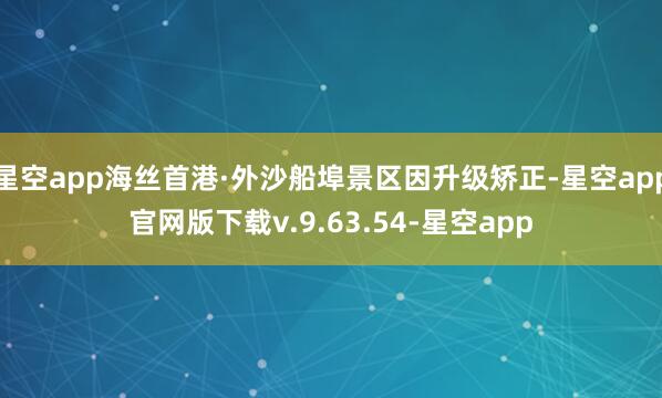 星空app海丝首港·外沙船埠景区因升级矫正-星空app官网版下载v.9.63.54-星空app